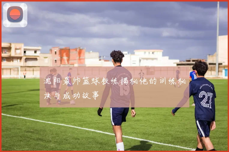 沈阳最帅篮球教练揭秘他的训练秘诀与成功故事