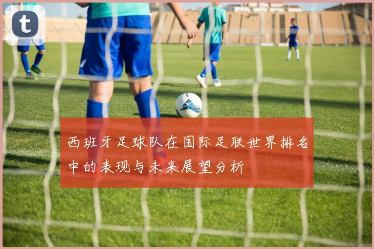 西班牙足球队在国际足联世界排名中的表现与未来展望分析