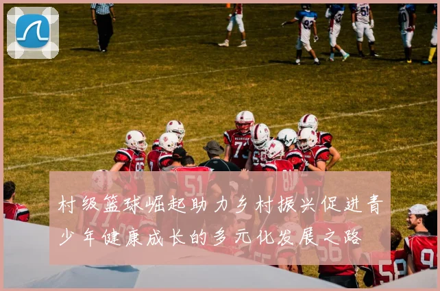 村级篮球崛起助力乡村振兴促进青少年健康成长的多元化发展之路