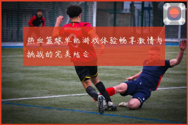 热血篮球单机游戏体验畅享激情与挑战的完美结合