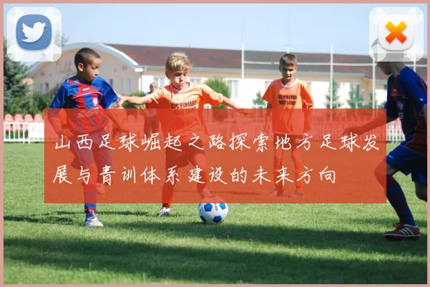 山西足球崛起之路探索地方足球发展与青训体系建设的未来方向
