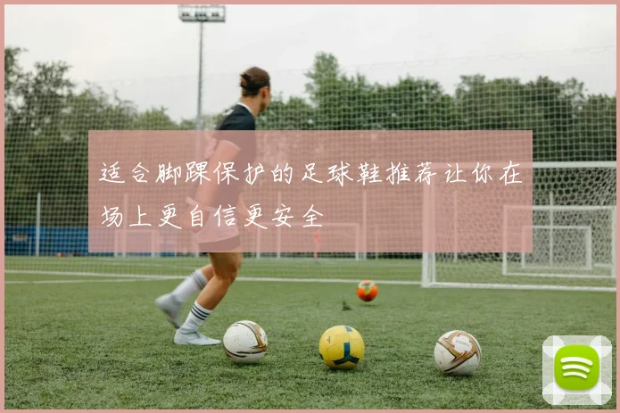 适合脚踝保护的足球鞋推荐让你在场上更自信更安全