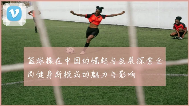 篮球操在中国的崛起与发展探索全民健身新模式的魅力与影响