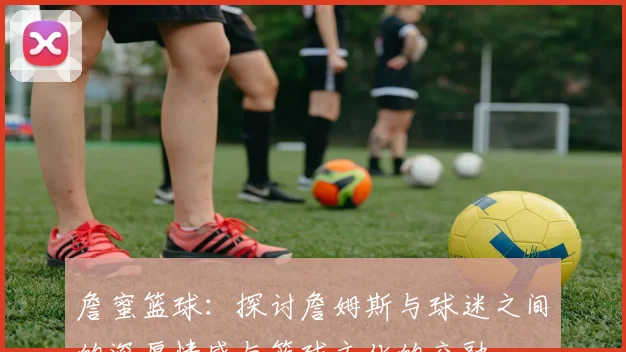 詹蜜篮球：探讨詹姆斯与球迷之间的深厚情感与篮球文化的交融