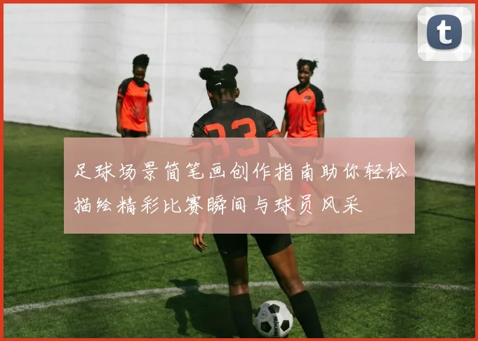 足球场景简笔画创作指南助你轻松描绘精彩比赛瞬间与球员风采