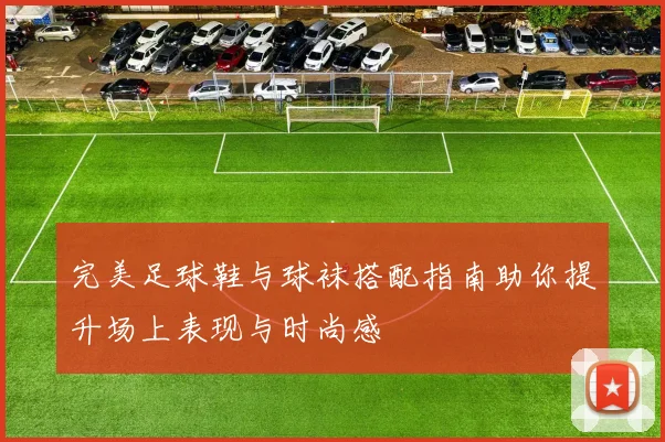 完美足球鞋与球袜搭配指南助你提升场上表现与时尚感